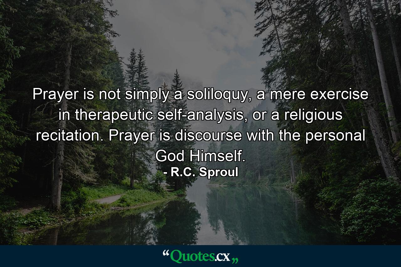 Prayer is not simply a soliloquy, a mere exercise in therapeutic self-analysis, or a religious recitation. Prayer is discourse with the personal God Himself. - Quote by R.C. Sproul