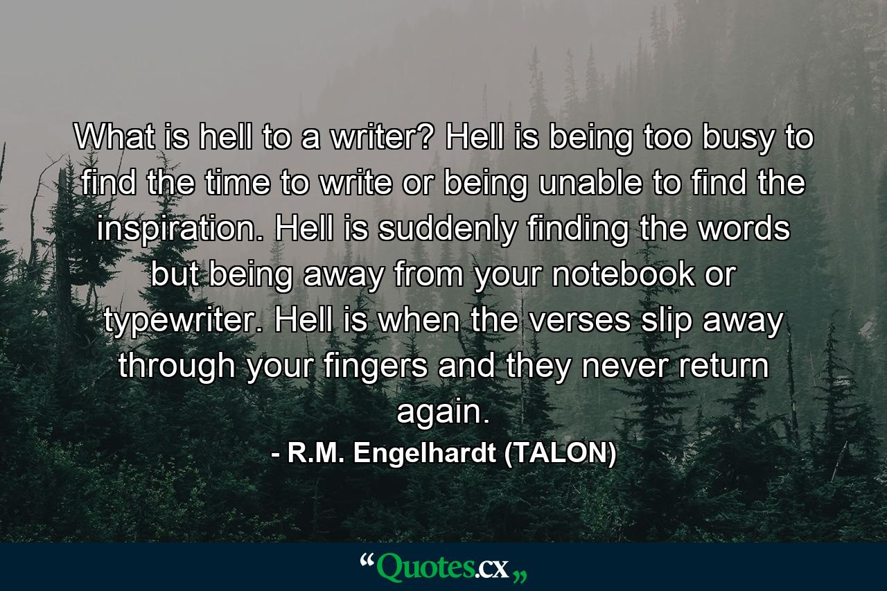 What is hell to a writer? Hell is being too busy to find the time to write or being unable to find the inspiration. Hell is suddenly finding the words but being away from your notebook or typewriter. Hell is when the verses slip away through your fingers and they never return again. - Quote by R.M. Engelhardt (TALON)