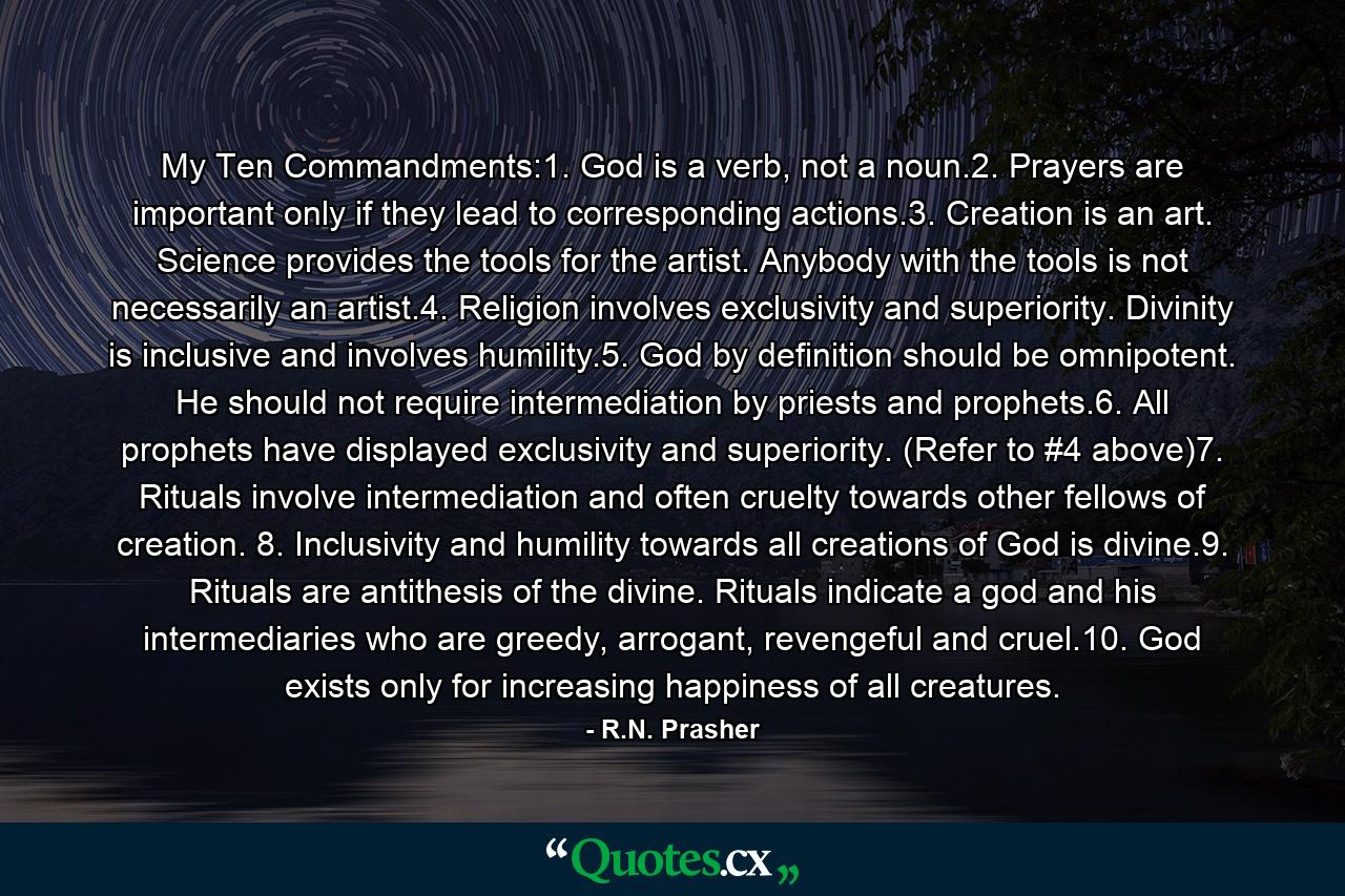 My Ten Commandments:1. God is a verb, not a noun.2. Prayers are important only if they lead to corresponding actions.3. Creation is an art. Science provides the tools for the artist. Anybody with the tools is not necessarily an artist.4. Religion involves exclusivity and superiority. Divinity is inclusive and involves humility.5. God by definition should be omnipotent. He should not require intermediation by priests and prophets.6. All prophets have displayed exclusivity and superiority. (Refer to #4 above)7. Rituals involve intermediation and often cruelty towards other fellows of creation. 8. Inclusivity and humility towards all creations of God is divine.9. Rituals are antithesis of the divine. Rituals indicate a god and his intermediaries who are greedy, arrogant, revengeful and cruel.10. God exists only for increasing happiness of all creatures. - Quote by R.N. Prasher