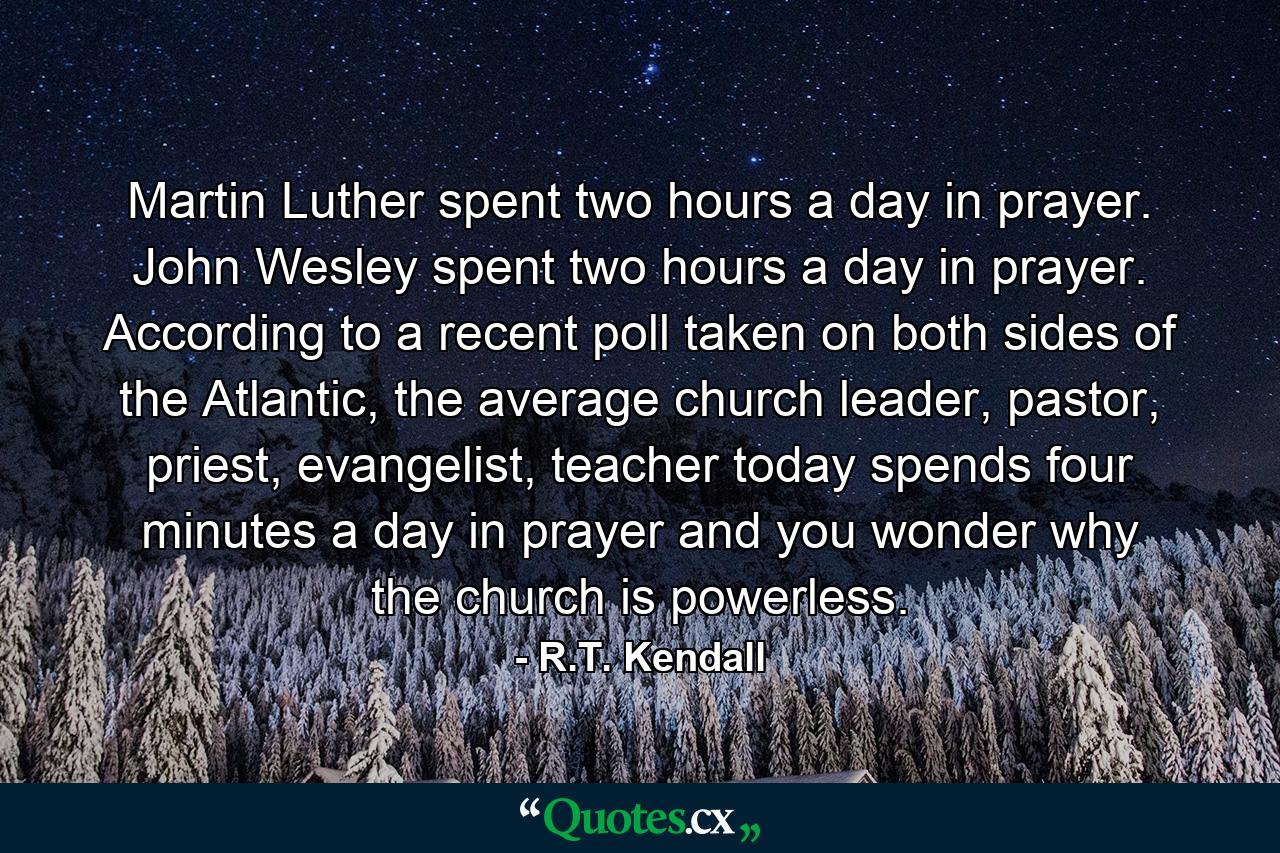 Martin Luther spent two hours a day in prayer. John Wesley spent two hours a day in prayer. According to a recent poll taken on both sides of the Atlantic, the average church leader, pastor, priest, evangelist, teacher today spends four minutes a day in prayer and you wonder why the church is powerless. - Quote by R.T. Kendall