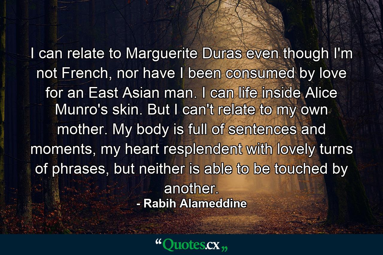 I can relate to Marguerite Duras even though I'm not French, nor have I been consumed by love for an East Asian man. I can life inside Alice Munro's skin. But I can't relate to my own mother. My body is full of sentences and moments, my heart resplendent with lovely turns of phrases, but neither is able to be touched by another. - Quote by Rabih Alameddine