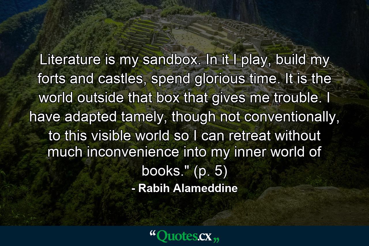 Literature is my sandbox. In it I play, build my forts and castles, spend glorious time. It is the world outside that box that gives me trouble. I have adapted tamely, though not conventionally, to this visible world so I can retreat without much inconvenience into my inner world of books.