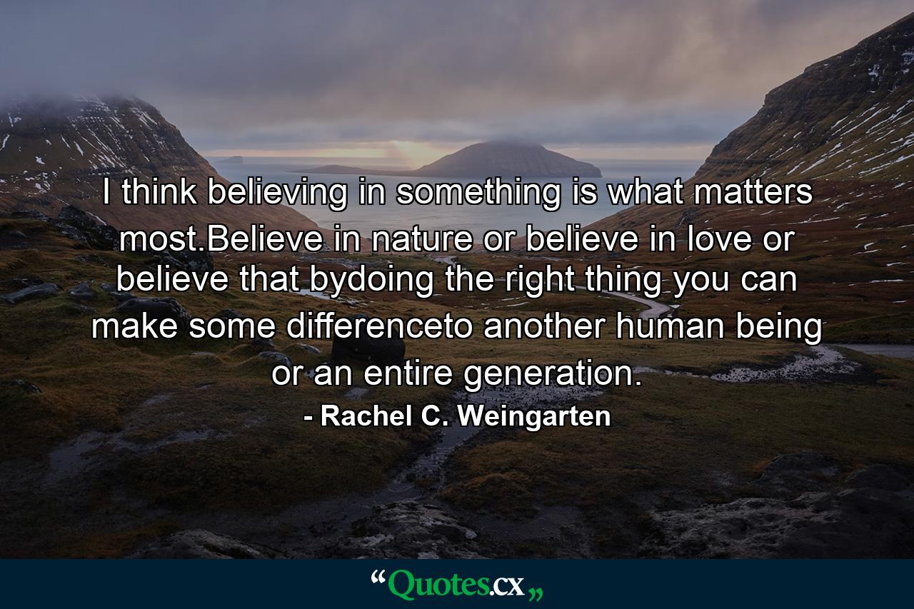 I think believing in something is what matters most.Believe in nature or believe in love or believe that bydoing the right thing you can make some differenceto another human being or an entire generation. - Quote by Rachel C. Weingarten