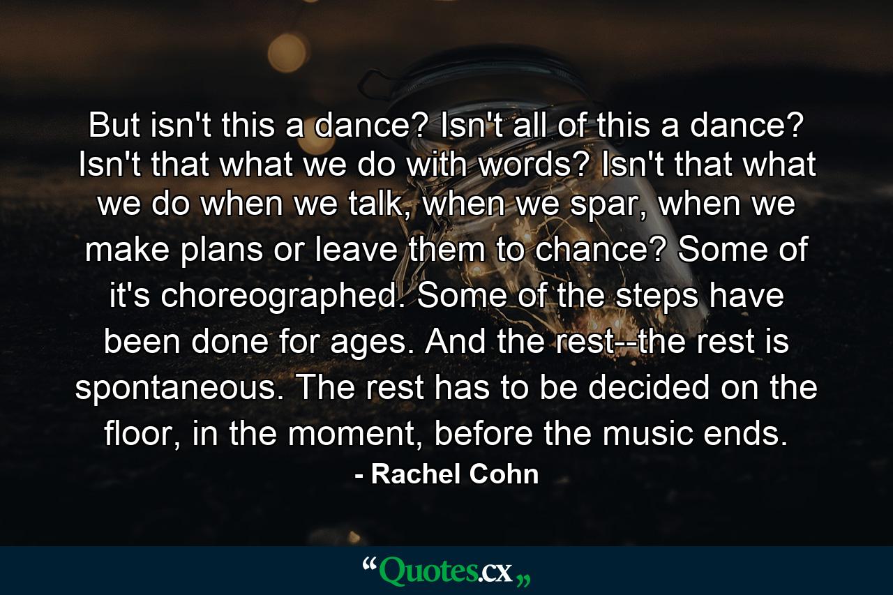 But isn't this a dance? Isn't all of this a dance? Isn't that what we do with words? Isn't that what we do when we talk, when we spar, when we make plans or leave them to chance? Some of it's choreographed. Some of the steps have been done for ages. And the rest--the rest is spontaneous. The rest has to be decided on the floor, in the moment, before the music ends. - Quote by Rachel Cohn