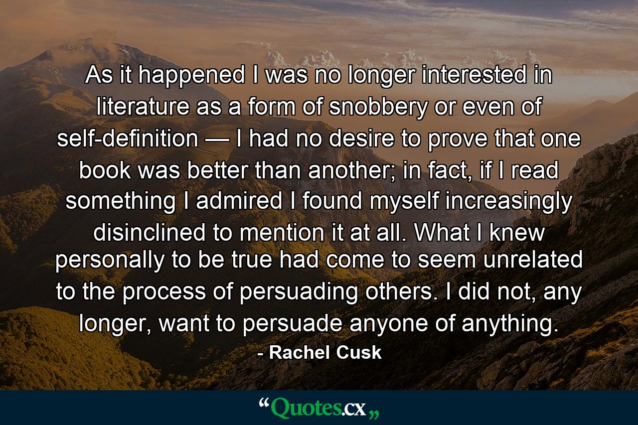 As it happened I was no longer interested in literature as a form of snobbery or even of self-definition — I had no desire to prove that one book was better than another; in fact, if I read something I admired I found myself increasingly disinclined to mention it at all. What I knew personally to be true had come to seem unrelated to the process of persuading others. I did not, any longer, want to persuade anyone of anything. - Quote by Rachel Cusk