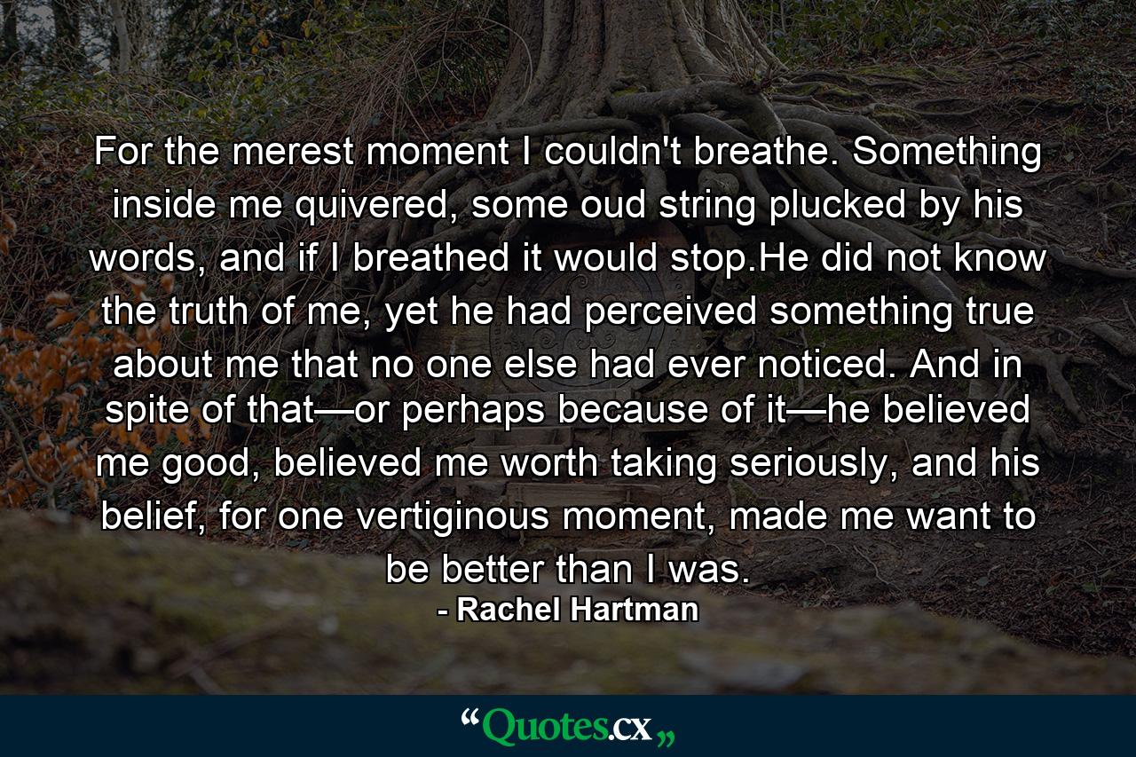 For the merest moment I couldn't breathe. Something inside me quivered, some oud string plucked by his words, and if I breathed it would stop.He did not know the truth of me, yet he had perceived something true about me that no one else had ever noticed. And in spite of that—or perhaps because of it—he believed me good, believed me worth taking seriously, and his belief, for one vertiginous moment, made me want to be better than I was. - Quote by Rachel Hartman