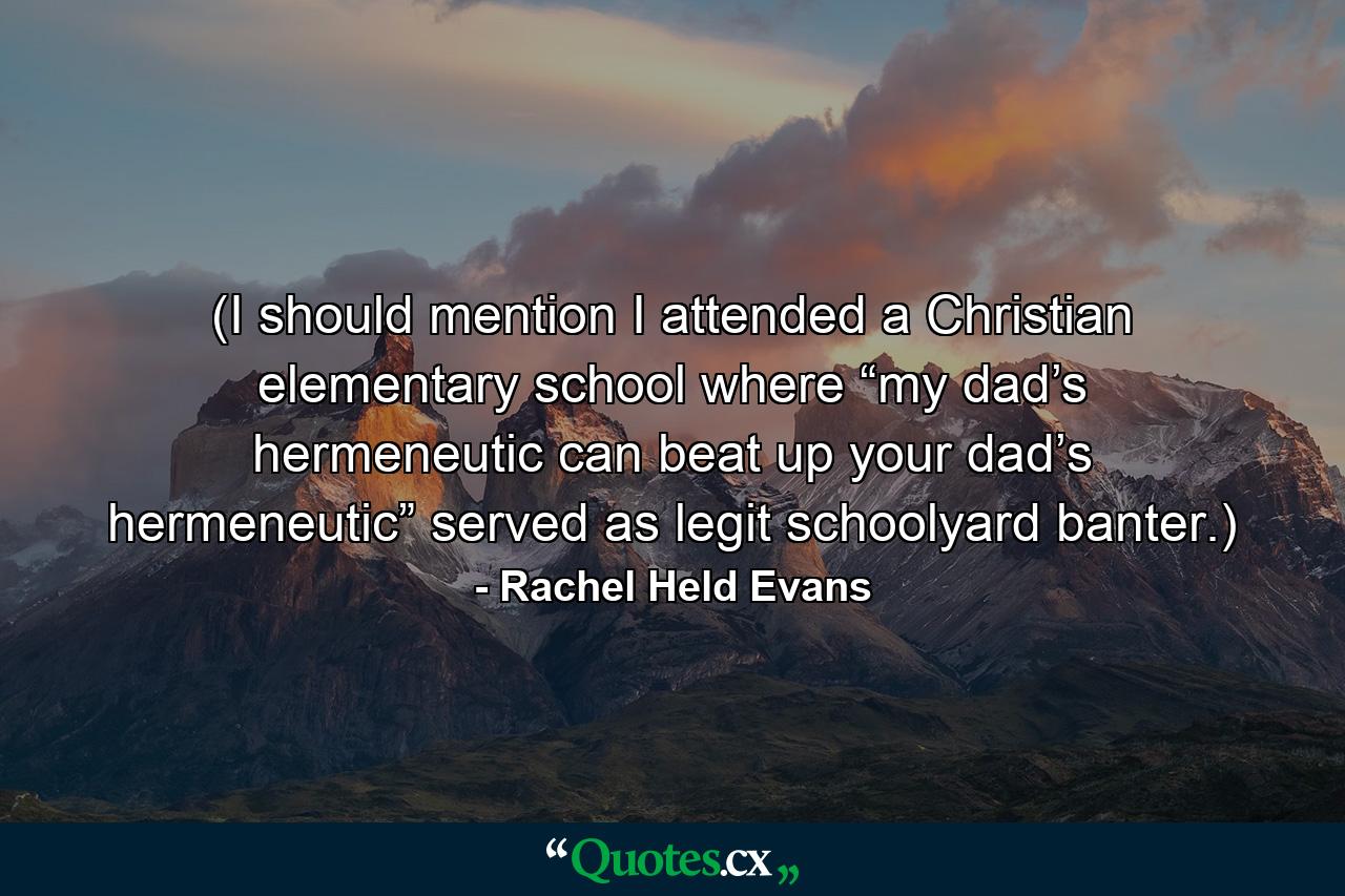 (I should mention I attended a Christian elementary school where “my dad’s hermeneutic can beat up your dad’s hermeneutic” served as legit schoolyard banter.) - Quote by Rachel Held Evans