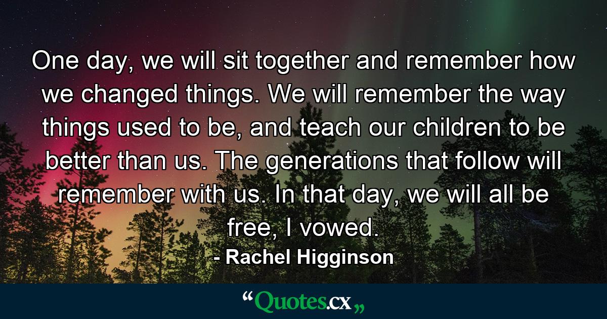 One day, we will sit together and remember how we changed things. We will remember the way things used to be, and teach our children to be better than us. The generations that follow will remember with us. In that day, we will all be free, I vowed. - Quote by Rachel Higginson