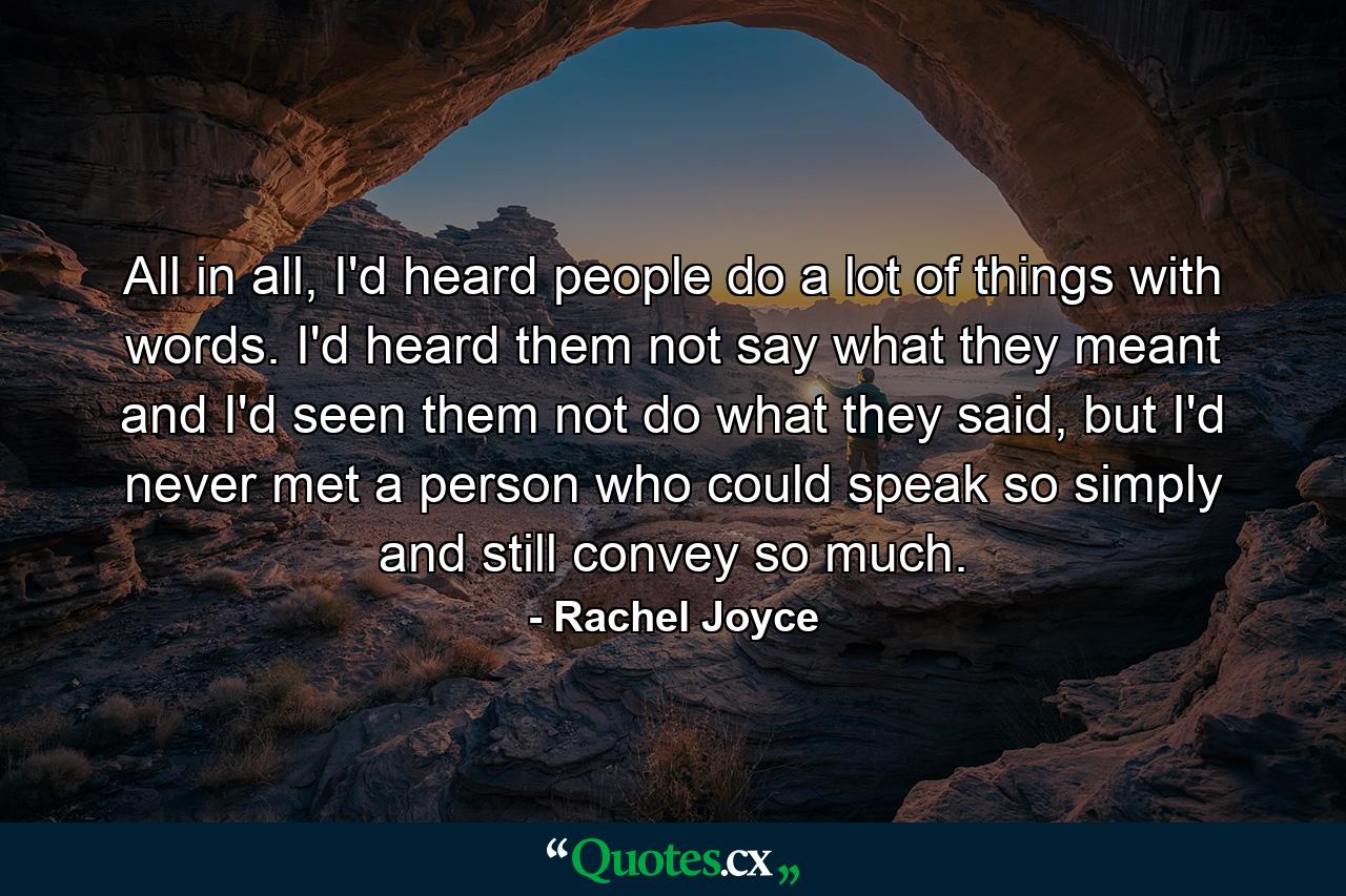 All in all, I'd heard people do a lot of things with words. I'd heard them not say what they meant and I'd seen them not do what they said, but I'd never met a person who could speak so simply and still convey so much. - Quote by Rachel Joyce