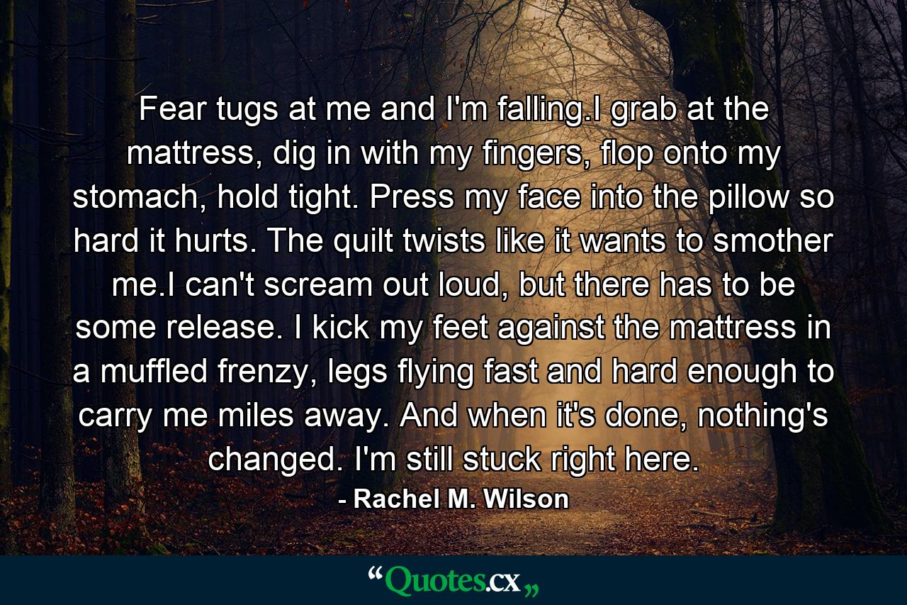 Fear tugs at me and I'm falling.I grab at the mattress, dig in with my fingers, flop onto my stomach, hold tight. Press my face into the pillow so hard it hurts. The quilt twists like it wants to smother me.I can't scream out loud, but there has to be some release. I kick my feet against the mattress in a muffled frenzy, legs flying fast and hard enough to carry me miles away. And when it's done, nothing's changed. I'm still stuck right here. - Quote by Rachel M. Wilson