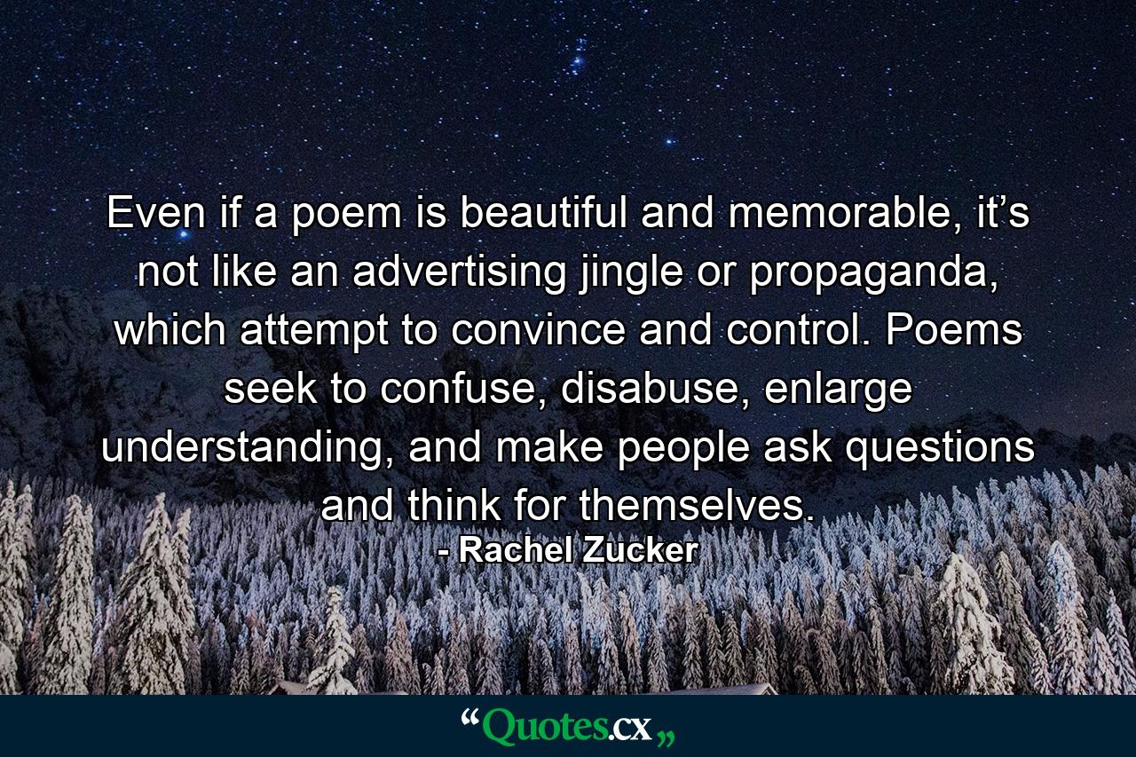 Even if a poem is beautiful and memorable, it’s not like an advertising jingle or propaganda, which attempt to convince and control. Poems seek to confuse, disabuse, enlarge understanding, and make people ask questions and think for themselves. - Quote by Rachel Zucker