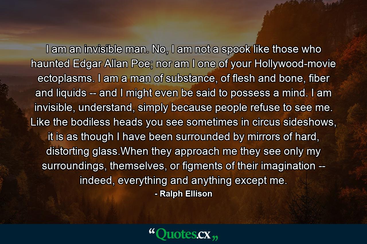 I am an invisible man. No, I am not a spook like those who haunted Edgar Allan Poe; nor am I one of your Hollywood-movie ectoplasms. I am a man of substance, of flesh and bone, fiber and liquids -- and I might even be said to possess a mind. I am invisible, understand, simply because people refuse to see me. Like the bodiless heads you see sometimes in circus sideshows, it is as though I have been surrounded by mirrors of hard, distorting glass.When they approach me they see only my surroundings, themselves, or figments of their imagination -- indeed, everything and anything except me. - Quote by Ralph Ellison