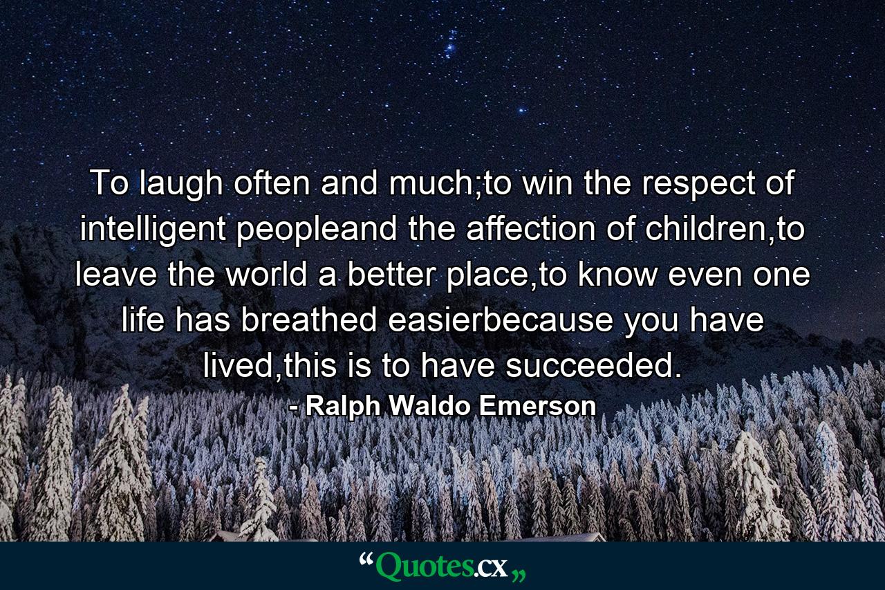 To laugh often and much;to win the respect of intelligent peopleand the affection of children,to leave the world a better place,to know even one life has breathed easierbecause you have lived,this is to have succeeded. - Quote by Ralph Waldo Emerson