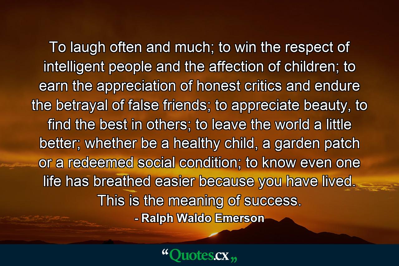 To laugh often and much; to win the respect of intelligent people and the affection of children; to earn the appreciation of honest critics and endure the betrayal of false friends; to appreciate beauty, to find the best in others; to leave the world a little better; whether be a healthy child, a garden patch or a redeemed social condition; to know even one life has breathed easier because you have lived. This is the meaning of success. - Quote by Ralph Waldo Emerson