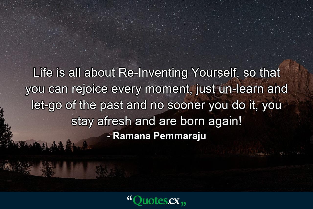 Life is all about Re-Inventing Yourself, so that you can rejoice every moment, just un-learn and let-go of the past and no sooner you do it, you stay afresh and are born again! - Quote by Ramana Pemmaraju