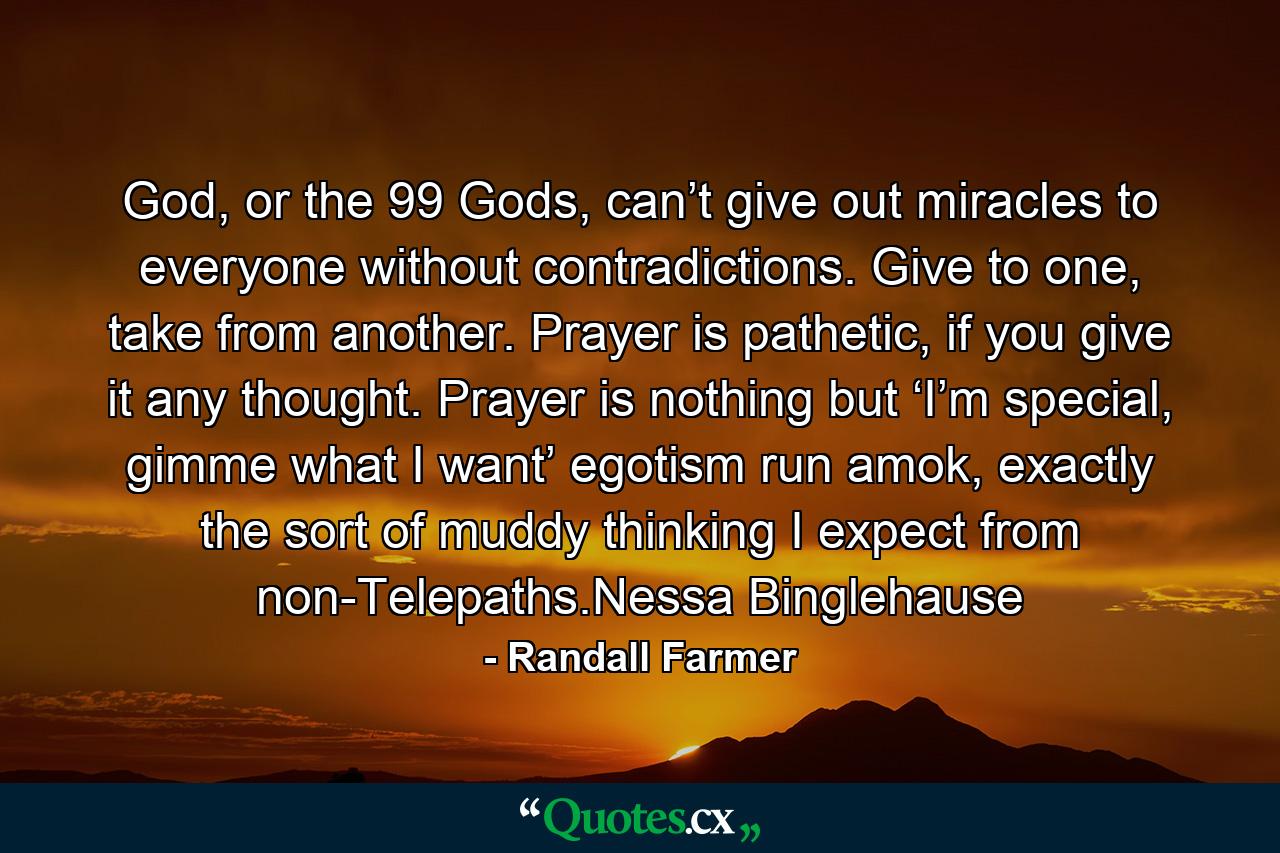 God, or the 99 Gods, can’t give out miracles to everyone without contradictions.  Give to one, take from another.  Prayer is pathetic, if you give it any thought.  Prayer is nothing but ‘I’m special, gimme what I want’ egotism run amok, exactly the sort of muddy thinking I expect from non-Telepaths.Nessa Binglehause - Quote by Randall Farmer