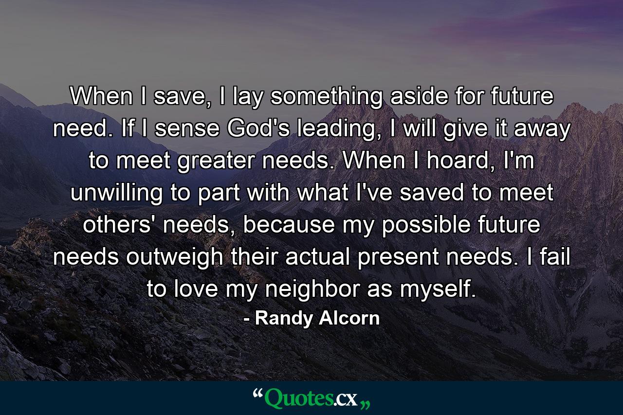 When I save, I lay something aside for future need. If I sense God's leading, I will give it away to meet greater needs. When I hoard, I'm unwilling to part with what I've saved to meet others' needs, because my possible future needs outweigh their actual present needs. I fail to love my neighbor as myself. - Quote by Randy Alcorn