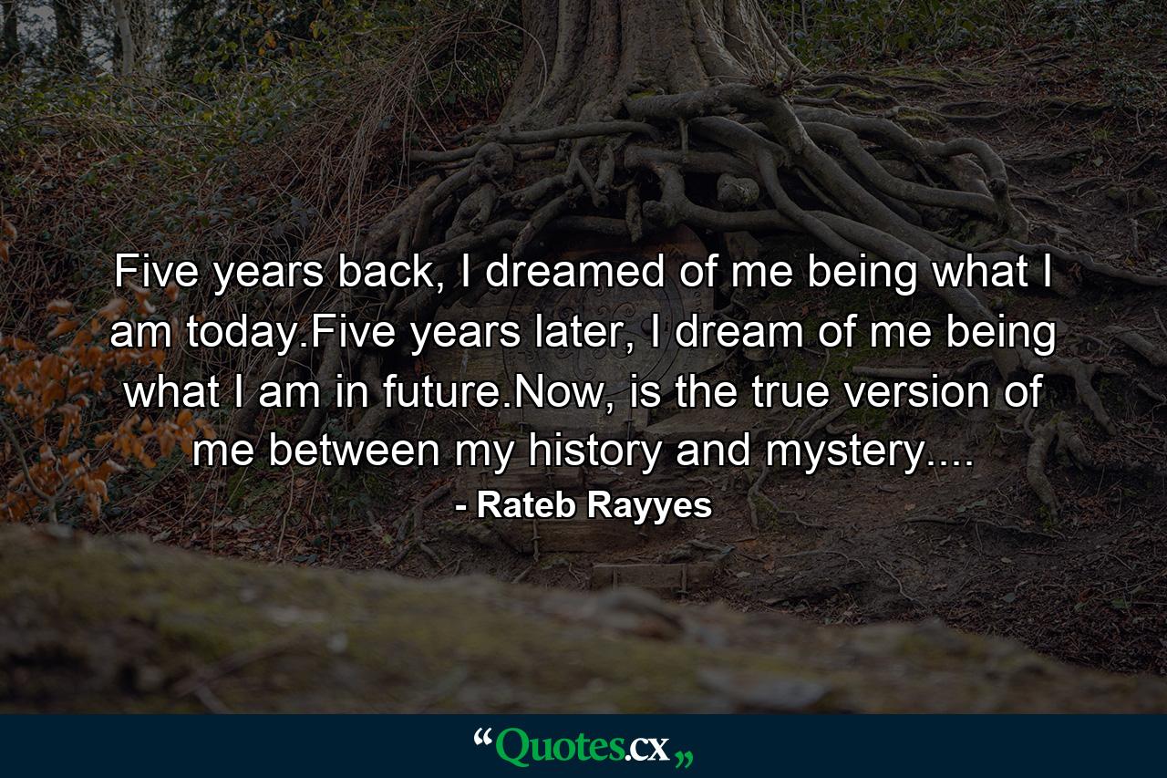 Five years back, I dreamed of me being what I am today.Five years later, I dream of me being what I am in future.Now, is the true version of me between my history and mystery.... - Quote by Rateb Rayyes