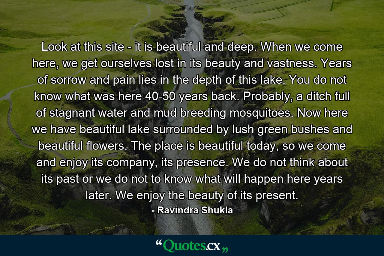 Look at this site - it is beautiful and deep. When we come here, we get ourselves lost in its beauty and vastness. Years of sorrow and pain lies in the depth of this lake. You do not know what was here 40-50 years back. Probably, a ditch full of stagnant water and mud breeding mosquitoes. Now here we have beautiful lake surrounded by lush green bushes and beautiful flowers. The place is beautiful today, so we come and enjoy its company, its presence. We do not think about its past or we do not to know what will happen here years later. We enjoy the beauty of its present. - Quote by Ravindra Shukla