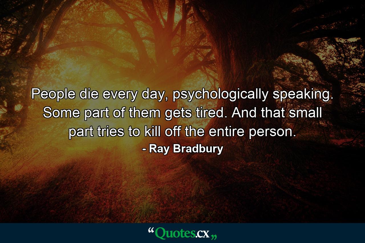 People die every day, psychologically speaking. Some part of them gets tired. And that small part tries to kill off the entire person. - Quote by Ray Bradbury