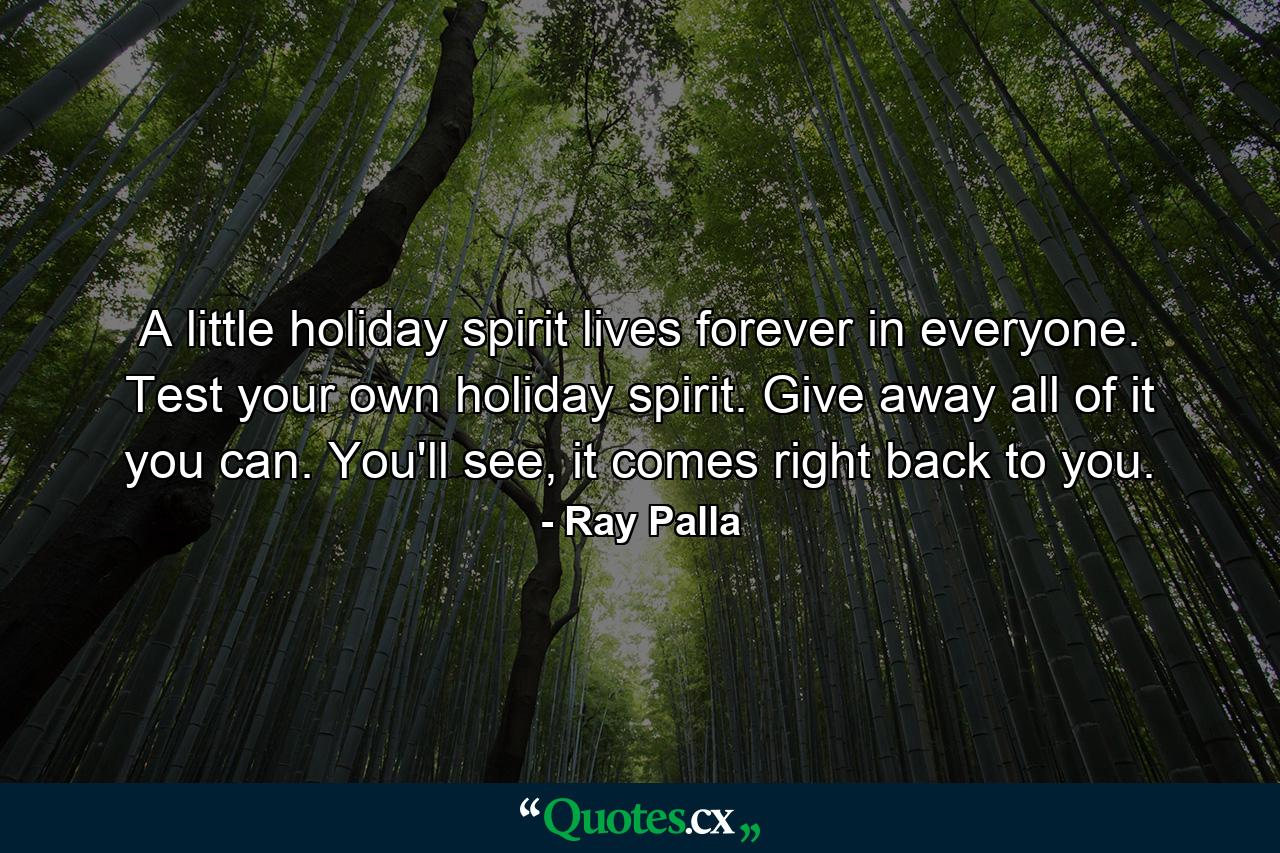 A little holiday spirit lives forever in everyone. Test your own holiday spirit. Give away all of it you can. You'll see, it comes right back to you. - Quote by Ray Palla