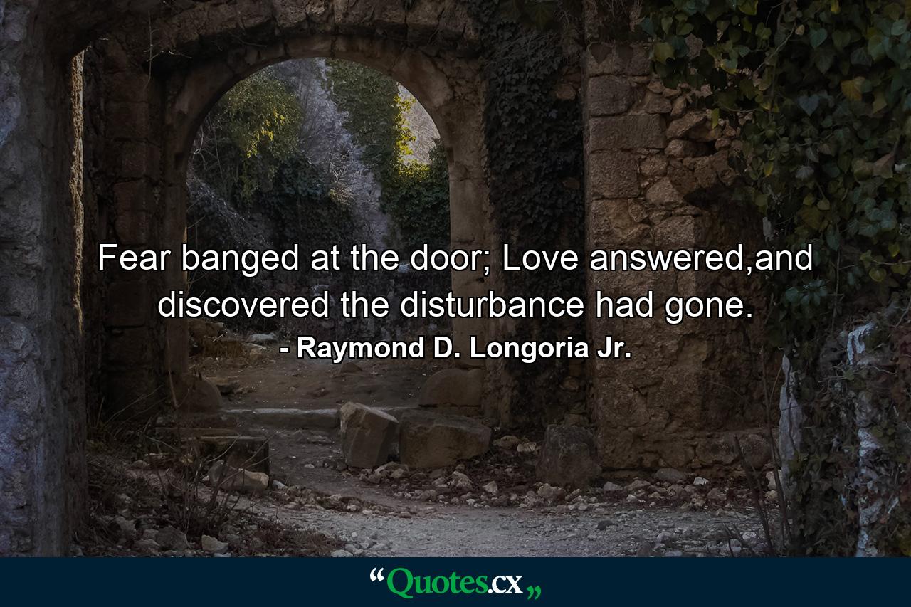 Fear banged at the door; Love answered,and discovered the disturbance had gone. - Quote by Raymond D. Longoria Jr.