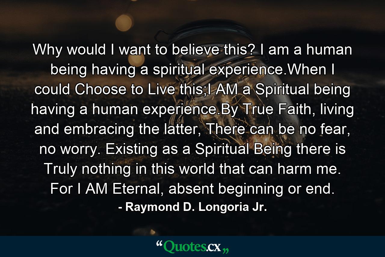 Why would I want to believe this? I am a human being having a spiritual experience.When I could Choose to Live this;I AM a Spiritual being having a human experience.By True Faith, living and embracing the latter, There can be no fear, no worry. Existing as a Spiritual Being there is Truly nothing in this world that can harm me. For I AM Eternal, absent beginning or end. - Quote by Raymond D. Longoria Jr.