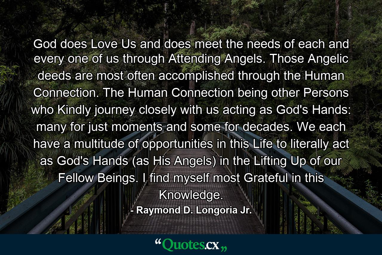 God does Love Us and does meet the needs of each and every one of us through Attending Angels. Those Angelic deeds are most often accomplished through the Human Connection. The Human Connection being other Persons who Kindly journey closely with us acting as God's Hands: many for just moments and some for decades. We each have a multitude of opportunities in this Life to literally act as God's Hands (as His Angels) in the Lifting Up of our Fellow Beings. I find myself most Grateful in this Knowledge. - Quote by Raymond D. Longoria Jr.