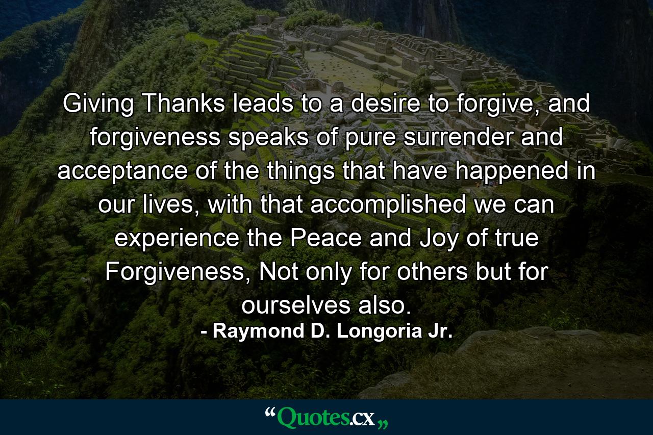 Giving Thanks leads to a desire to forgive, and forgiveness speaks of pure surrender and acceptance of the things that have happened in our lives, with that accomplished we can experience the Peace and Joy of true Forgiveness, Not only for others but for ourselves also. - Quote by Raymond D. Longoria Jr.