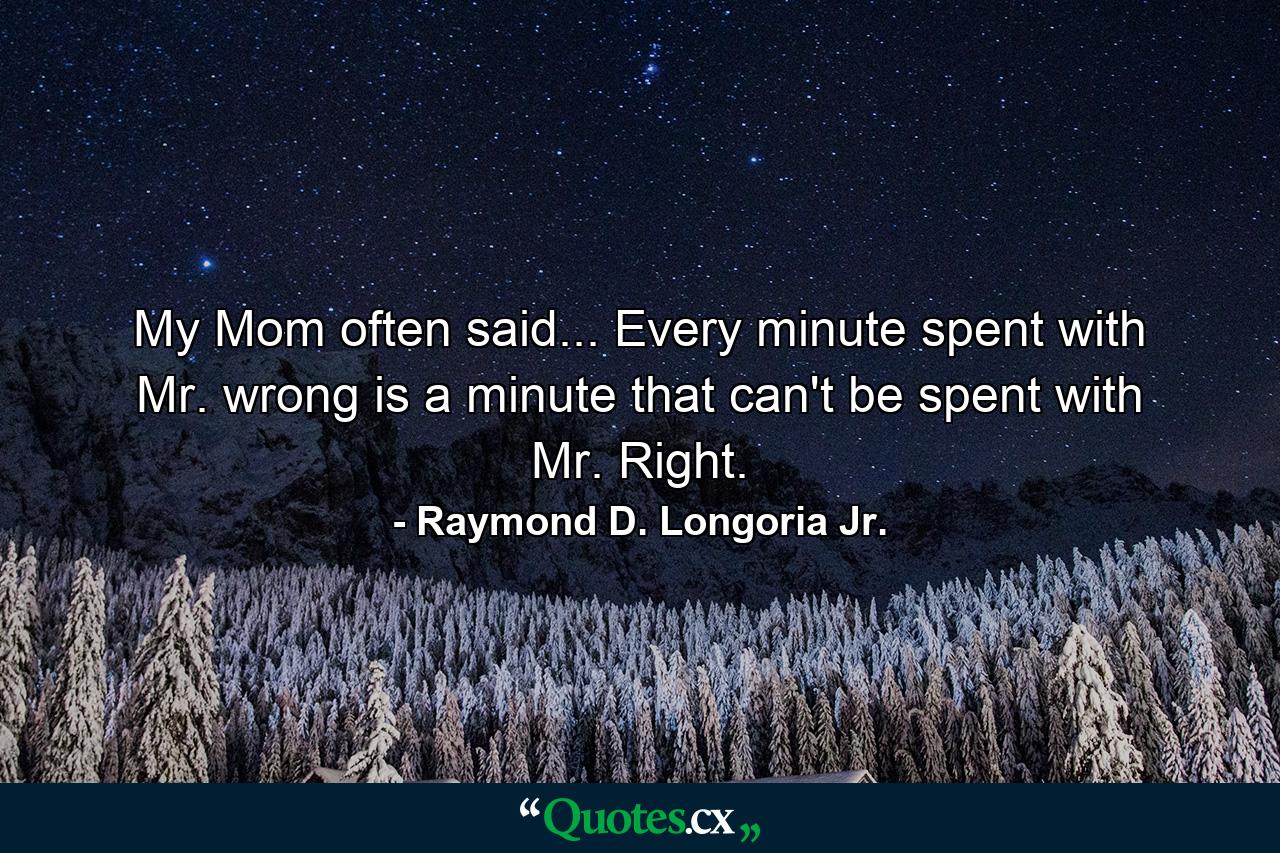 My Mom often said... Every minute spent with Mr. wrong is a minute that can't be spent with Mr. Right. - Quote by Raymond D. Longoria Jr.