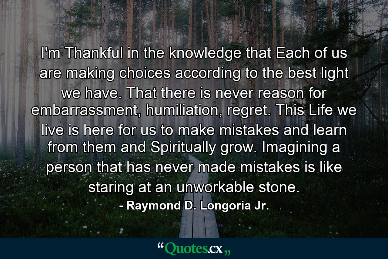 I'm Thankful in the knowledge that Each of us are making choices according to the best light we have. That there is never reason for embarrassment, humiliation, regret. This Life we live is here for us to make mistakes and learn from them and Spiritually grow. Imagining a person that has never made mistakes is like staring at an unworkable stone. - Quote by Raymond D. Longoria Jr.