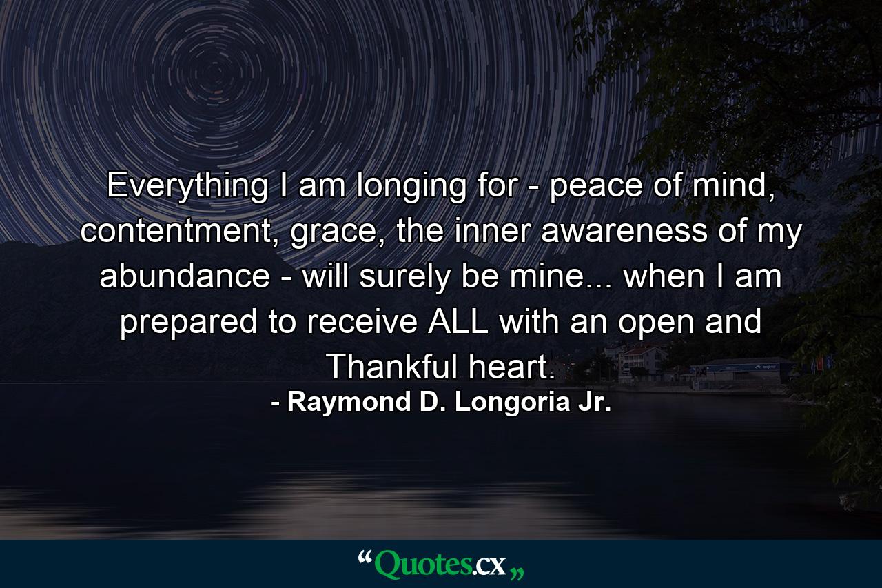 Everything I am longing for - peace of mind, contentment, grace, the inner awareness of my abundance - will surely be mine... when I am prepared to receive ALL with an open and Thankful heart. - Quote by Raymond D. Longoria Jr.