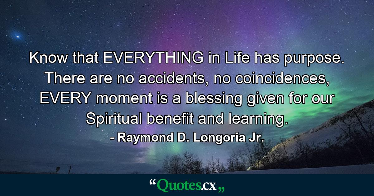 Know that EVERYTHING in Life has purpose. There are no accidents, no coincidences, EVERY moment is a blessing given for our Spiritual benefit and learning. - Quote by Raymond D. Longoria Jr.