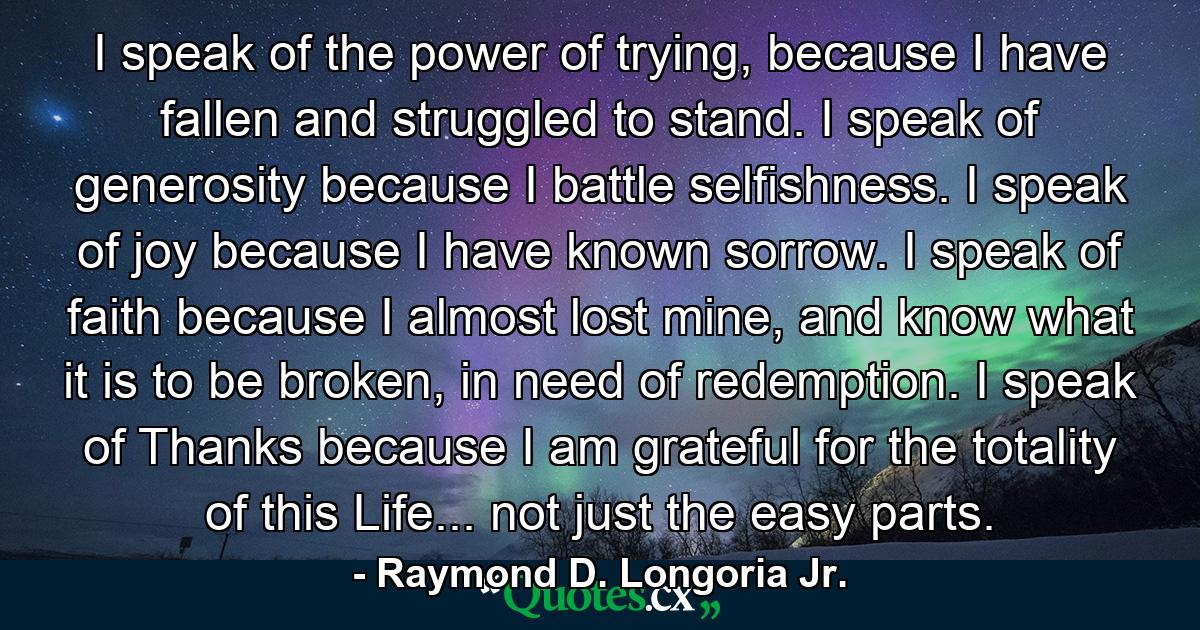 I speak of the power of trying, because I have fallen and struggled to stand. I speak of generosity because I battle selfishness. I speak of joy because I have known sorrow. I speak of faith because I almost lost mine, and know what it is to be broken, in need of redemption. I speak of Thanks because I am grateful for the totality of this Life... not just the easy parts. - Quote by Raymond D. Longoria Jr.