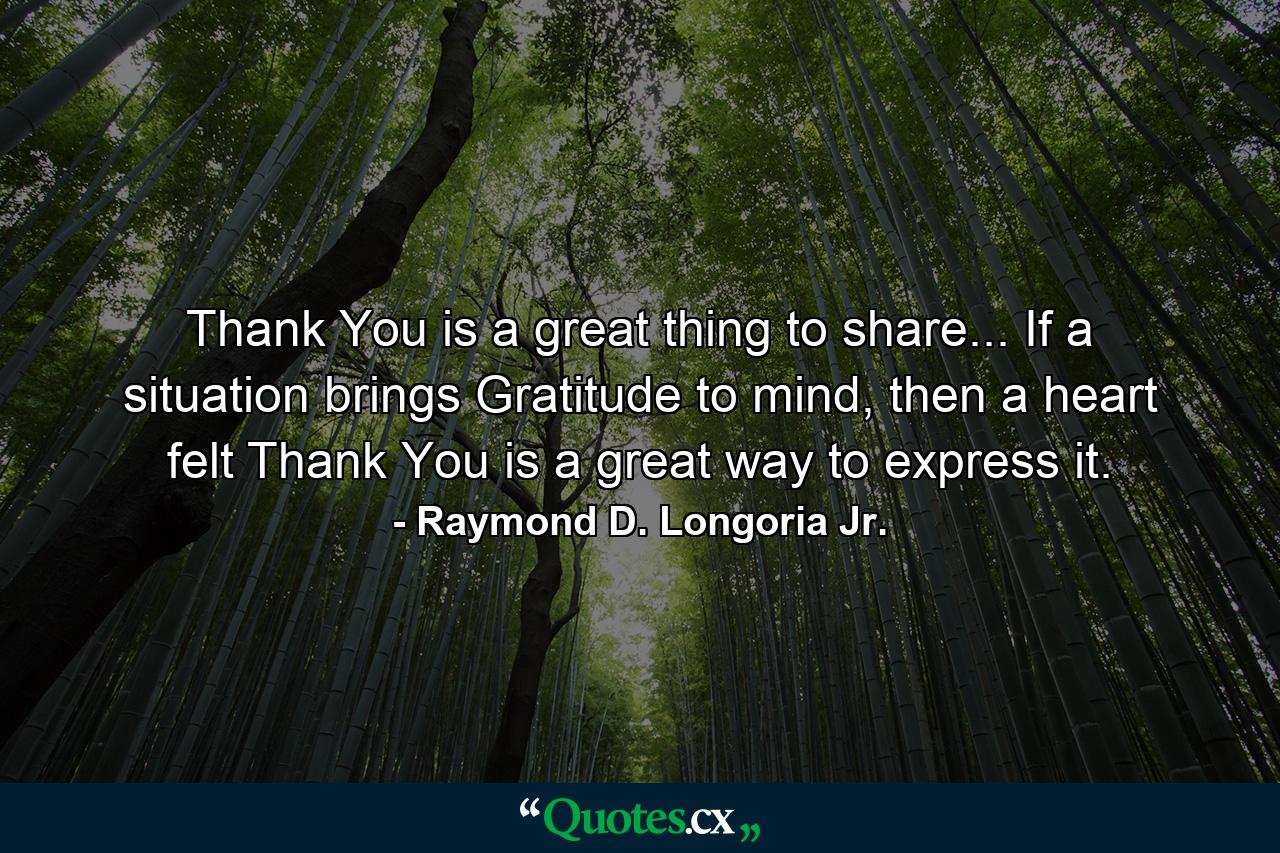 Thank You is a great thing to share... If a situation brings Gratitude to mind, then a heart felt Thank You is a great way to express it. - Quote by Raymond D. Longoria Jr.