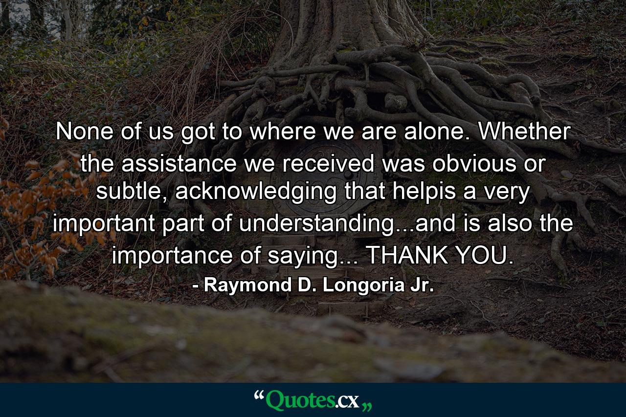 None of us got to where we are alone. Whether the assistance we received was obvious or subtle, acknowledging that helpis a very important part of understanding...and is also the importance of saying... THANK YOU. - Quote by Raymond D. Longoria Jr.