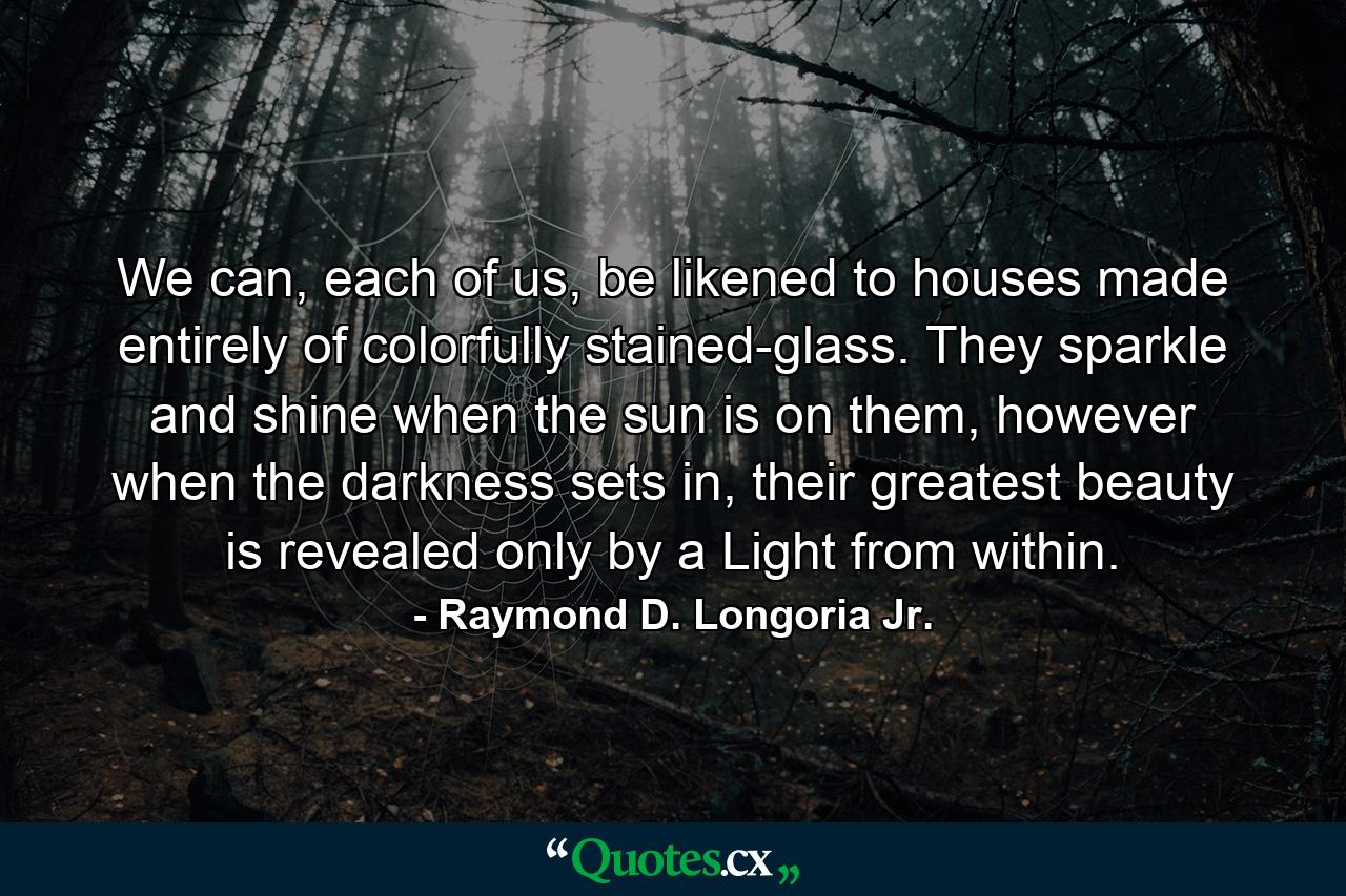 We can, each of us, be likened to houses made entirely of colorfully stained-glass. They sparkle and shine when the sun is on them, however when the darkness sets in, their greatest beauty is revealed only by a Light from within. - Quote by Raymond D. Longoria Jr.