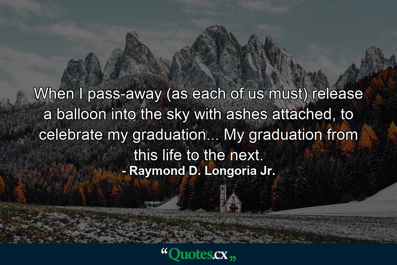 When I pass-away (as each of us must) release a balloon into the sky with ashes attached, to celebrate my graduation... My graduation from this life to the next. - Quote by Raymond D. Longoria Jr.