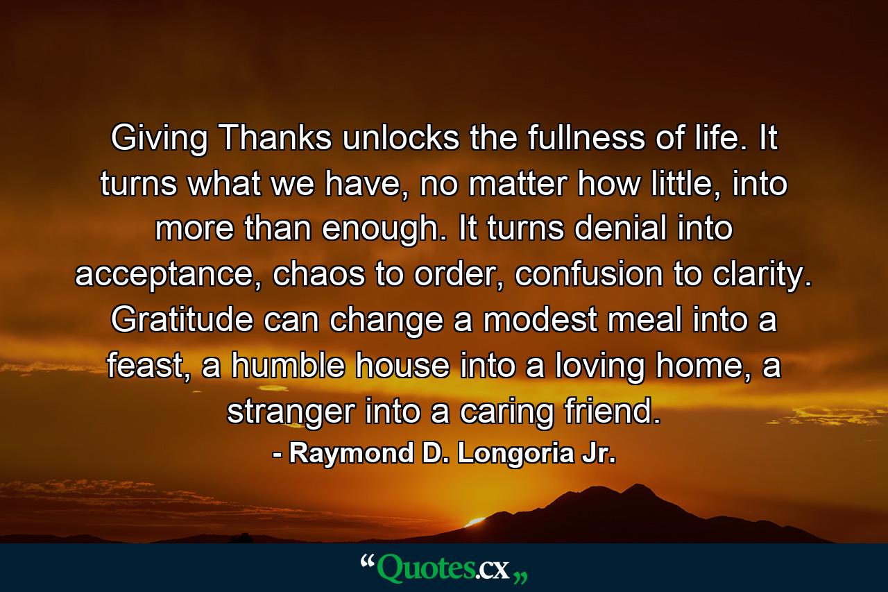 Giving Thanks unlocks the fullness of life. It turns what we have, no matter how little, into more than enough. It turns denial into acceptance, chaos to order, confusion to clarity. Gratitude can change a modest meal into a feast, a humble house into a loving home, a stranger into a caring friend. - Quote by Raymond D. Longoria Jr.