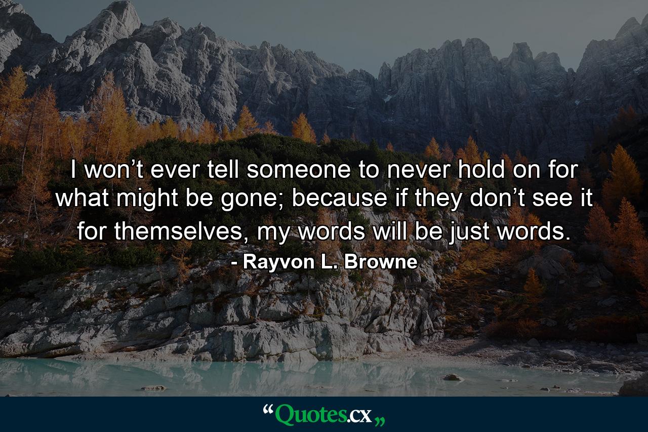 I won’t ever tell someone to never hold on for what might be gone; because if they don’t see it for themselves, my words will be just words. - Quote by Rayvon L. Browne