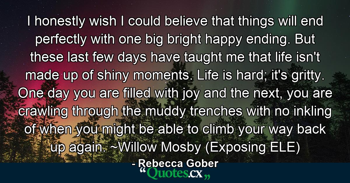 I honestly wish I could believe that things will end perfectly with one big bright happy ending. But these last few days have taught me that life isn't made up of shiny moments. Life is hard; it's gritty. One day you are filled with joy and the next, you are crawling through the muddy trenches with no inkling of when you might be able to climb your way back up again. ~Willow Mosby (Exposing ELE) - Quote by Rebecca Gober