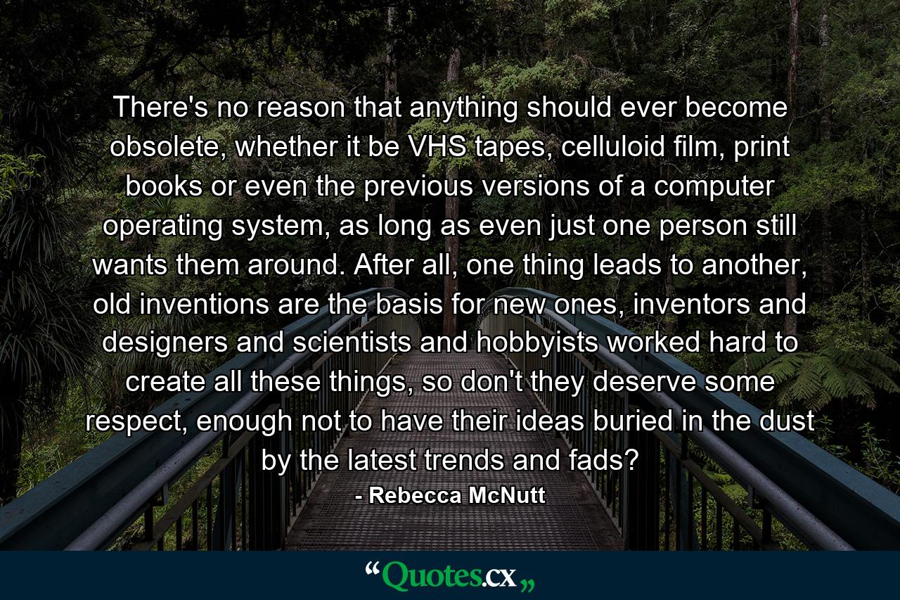 There's no reason that anything should ever become obsolete, whether it be VHS tapes, celluloid film, print books or even the previous versions of a computer operating system, as long as even just one person still wants them around. After all, one thing leads to another, old inventions are the basis for new ones, inventors and designers and scientists and hobbyists worked hard to create all these things, so don't they deserve some respect, enough not to have their ideas buried in the dust by the latest trends and fads? - Quote by Rebecca McNutt