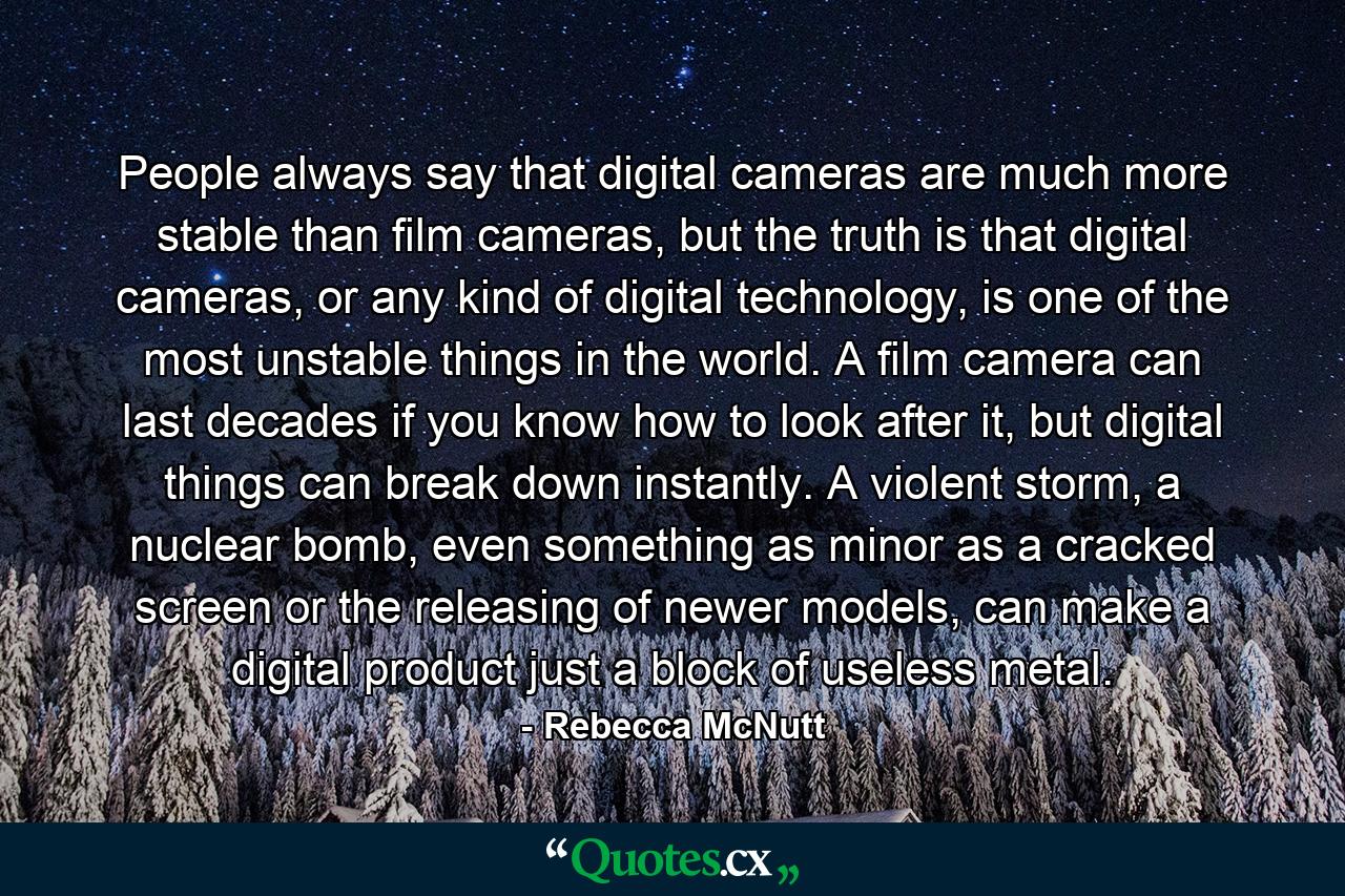 People always say that digital cameras are much more stable than film cameras, but the truth is that digital cameras, or any kind of digital technology, is one of the most unstable things in the world. A film camera can last decades if you know how to look after it, but digital things can break down instantly. A violent storm, a nuclear bomb, even something as minor as a cracked screen or the releasing of newer models, can make a digital product just a block of useless metal. - Quote by Rebecca McNutt