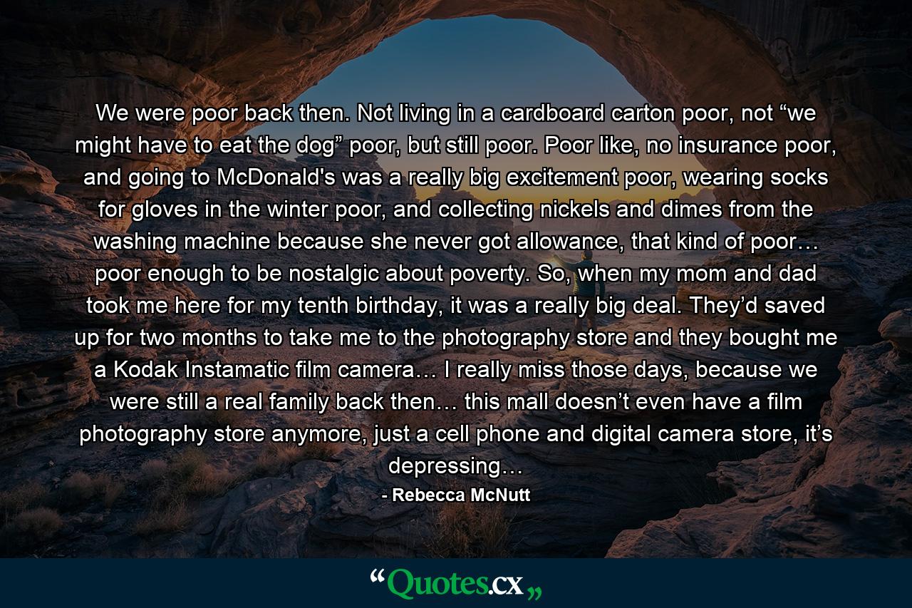 We were poor back then. Not living in a cardboard carton poor, not “we might have to eat the dog” poor, but still poor. Poor like, no insurance poor, and going to McDonald's was a really big excitement poor, wearing socks for gloves in the winter poor, and collecting nickels and dimes from the washing machine because she never got allowance, that kind of poor… poor enough to be nostalgic about poverty. So, when my mom and dad took me here for my tenth birthday, it was a really big deal. They’d saved up for two months to take me to the photography store and they bought me a Kodak Instamatic film camera… I really miss those days, because we were still a real family back then… this mall doesn’t even have a film photography store anymore, just a cell phone and digital camera store, it’s depressing… - Quote by Rebecca McNutt