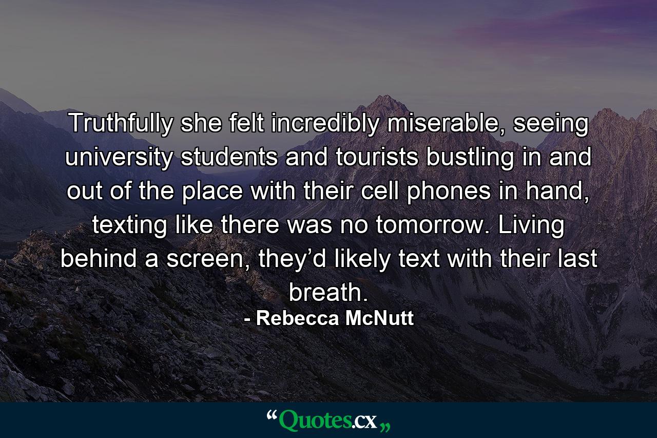 Truthfully she felt incredibly miserable, seeing university students and tourists bustling in and out of the place with their cell phones in hand, texting like there was no tomorrow. Living behind a screen, they’d likely text with their last breath. - Quote by Rebecca McNutt