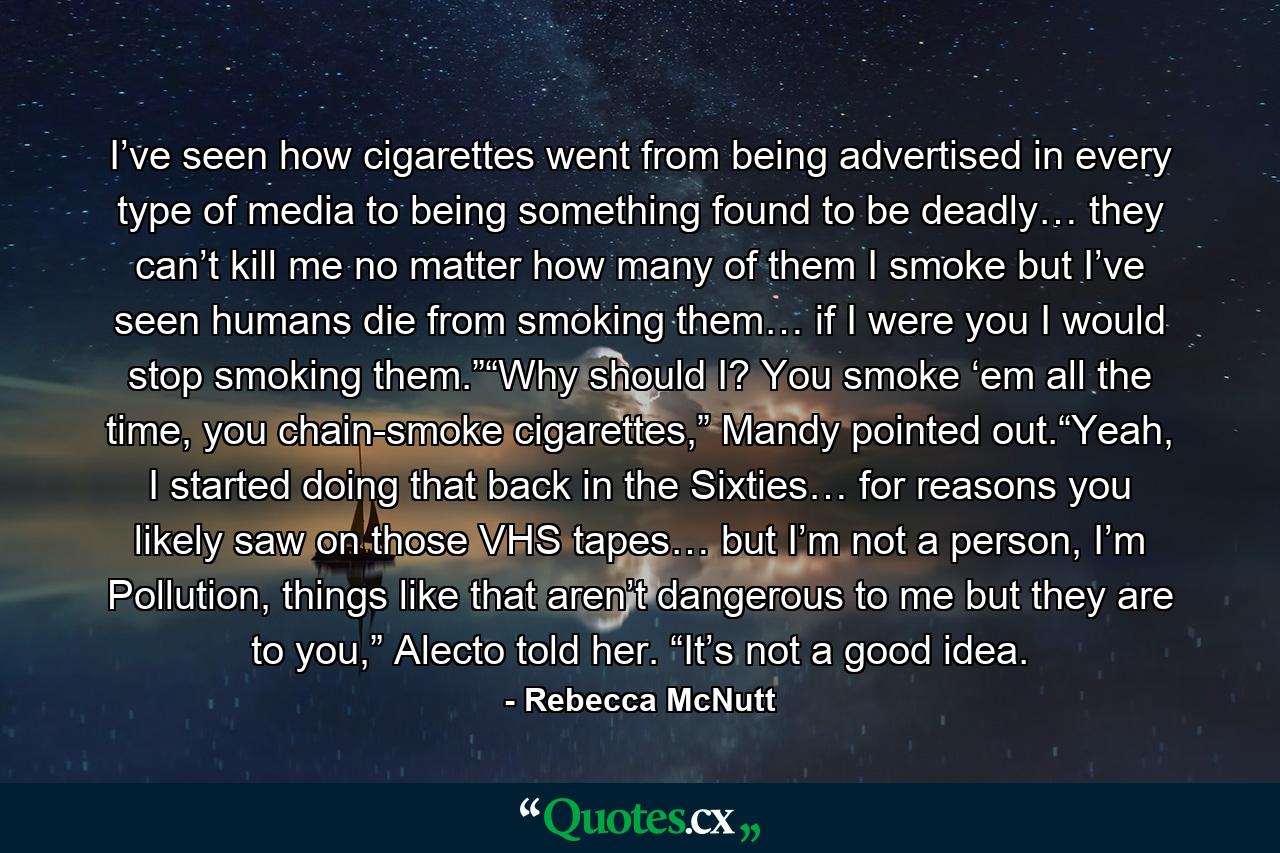 I’ve seen how cigarettes went from being advertised in every type of media to being something found to be deadly… they can’t kill me no matter how many of them I smoke but I’ve seen humans die from smoking them… if I were you I would stop smoking them.”“Why should I? You smoke ‘em all the time, you chain-smoke cigarettes,” Mandy pointed out.“Yeah, I started doing that back in the Sixties… for reasons you likely saw on those VHS tapes… but I’m not a person, I’m Pollution, things like that aren’t dangerous to me but they are to you,” Alecto told her. “It’s not a good idea. - Quote by Rebecca McNutt