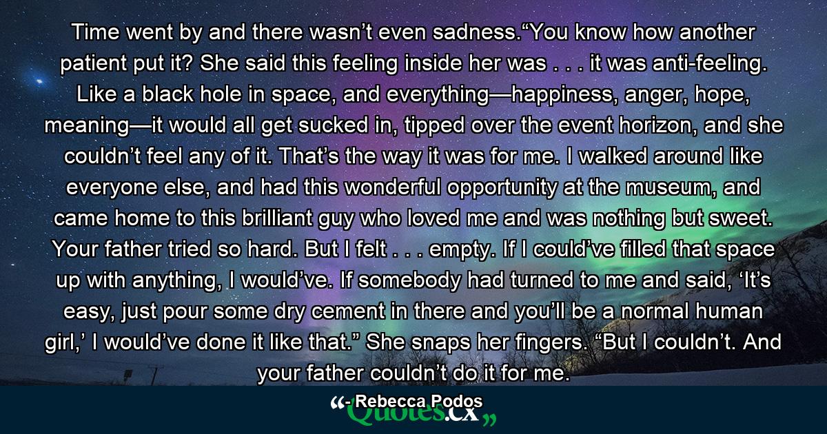 Time went by and there wasn’t even sadness.“You know how another patient put it? She said this feeling inside her was . . . it was anti-feeling. Like a black hole in space, and everything—happiness, anger, hope, meaning—it would all get sucked in, tipped over the event horizon, and she couldn’t feel any of it. That’s the way it was for me. I walked around like everyone else, and had this wonderful opportunity at the museum, and came home to this brilliant guy who loved me and was nothing but sweet. Your father tried so hard. But I felt . . . empty. If I could’ve filled that space up with anything, I would’ve. If somebody had turned to me and said, ‘It’s easy, just pour some dry cement in there and you’ll be a normal human girl,’ I would’ve done it like that.” She snaps her fingers. “But I couldn’t. And your father couldn’t do it for me. - Quote by Rebecca Podos