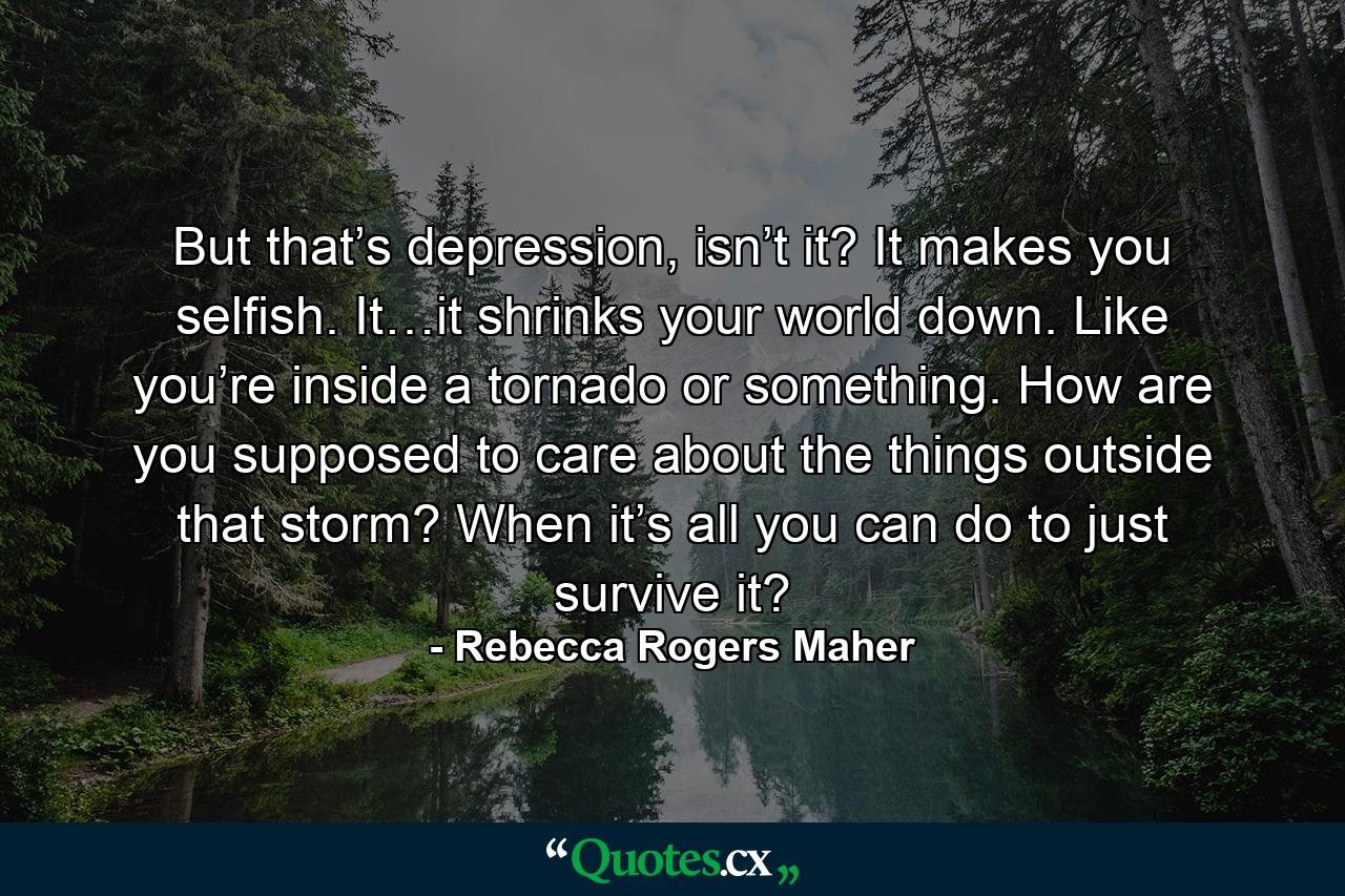 But that’s depression, isn’t it? It makes you selfish. It…it shrinks your world down. Like you’re inside a tornado or something. How are you supposed to care about the things outside that storm? When it’s all you can do to just survive it? - Quote by Rebecca Rogers Maher