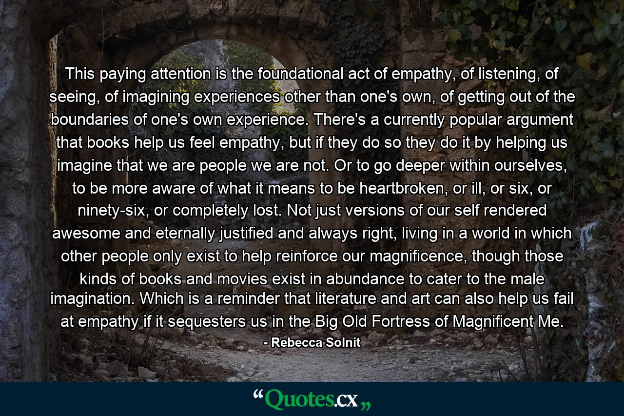 This paying attention is the foundational act of empathy, of listening, of seeing, of imagining experiences other than one's own, of getting out of the boundaries of one's own experience. There's a currently popular argument that books help us feel empathy, but if they do so they do it by helping us imagine that we are people we are not. Or to go deeper within ourselves, to be more aware of what it means to be heartbroken, or ill, or six, or ninety-six, or completely lost. Not just versions of our self rendered awesome and eternally justified and always right, living in a world in which other people only exist to help reinforce our magnificence, though those kinds of books and movies exist in abundance to cater to the male imagination. Which is a reminder that literature and art can also help us fail at empathy if it sequesters us in the Big Old Fortress of Magnificent Me. - Quote by Rebecca Solnit