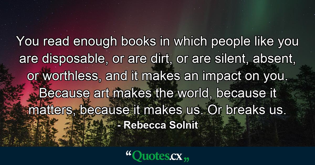 You read enough books in which people like you are disposable, or are dirt, or are silent, absent, or worthless, and it makes an impact on you. Because art makes the world, because it matters, because it makes us. Or breaks us. - Quote by Rebecca Solnit